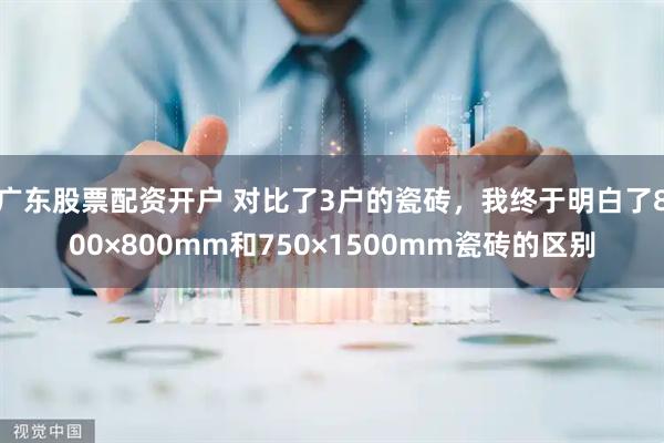 广东股票配资开户 对比了3户的瓷砖，我终于明白了800×800mm和750×1500mm瓷砖的区别
