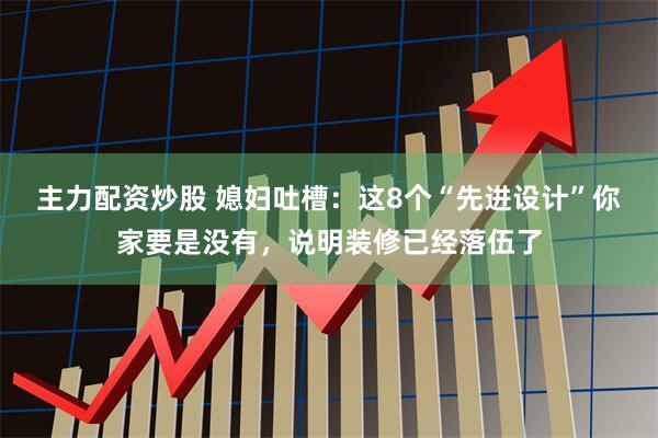 主力配资炒股 媳妇吐槽：这8个“先进设计”你家要是没有，说明装修已经落伍了