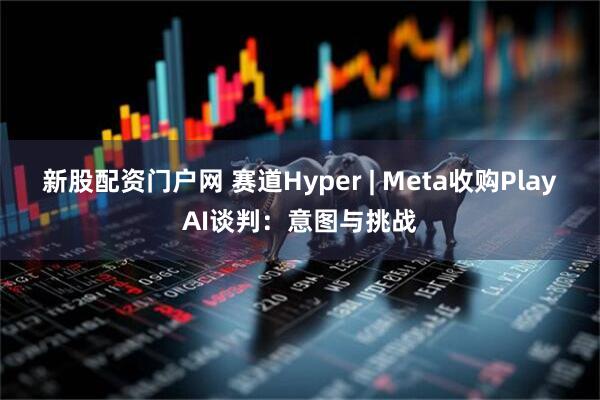 新股配资门户网 赛道Hyper | Meta收购PlayAI谈判：意图与挑战