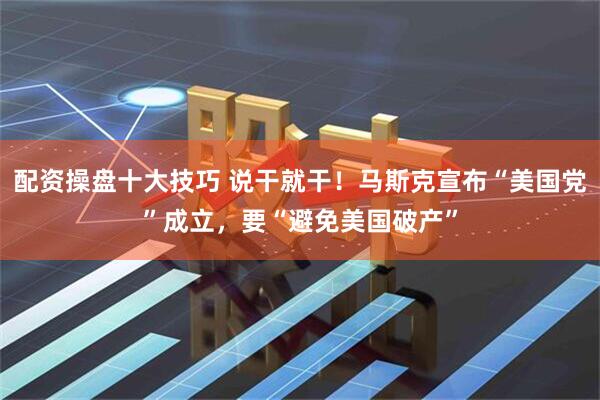 配资操盘十大技巧 说干就干！马斯克宣布“美国党”成立，要“避免美国破产”