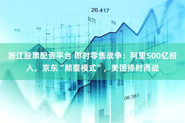 浙江股票配资平台 即时零售战争：阿里500亿投入，京东“颠覆模式”，美团择时而战