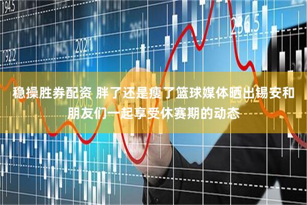稳操胜券配资 胖了还是瘦了篮球媒体晒出锡安和朋友们一起享受休赛期的动态
