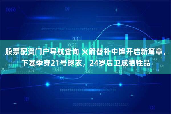 股票配资门户导航查询 火箭替补中锋开启新篇章，下赛季穿21号球衣，24岁后卫成牺牲品