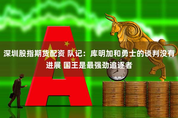 深圳股指期货配资 队记：库明加和勇士的谈判没有进展 国王是最强劲追逐者