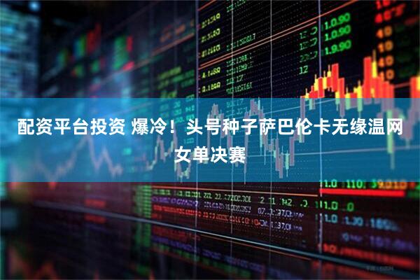 配资平台投资 爆冷！头号种子萨巴伦卡无缘温网女单决赛
