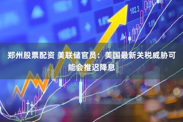 郑州股票配资 美联储官员：美国最新关税威胁可能会推迟降息