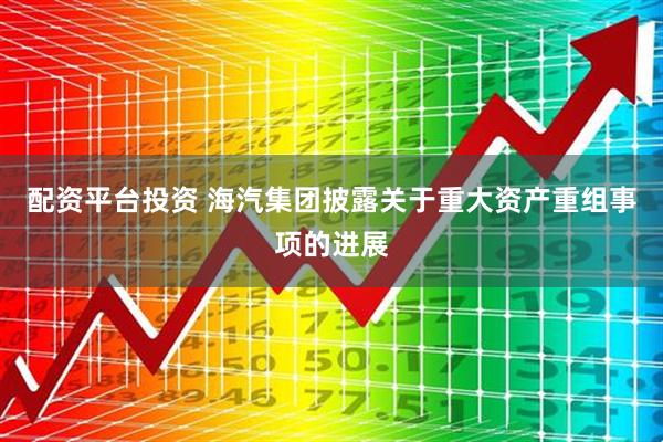 配资平台投资 海汽集团披露关于重大资产重组事项的进展