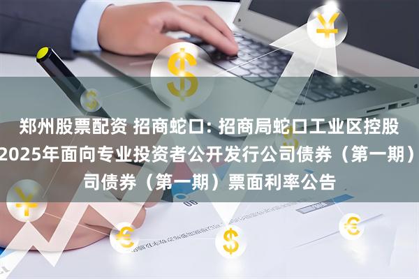 郑州股票配资 招商蛇口: 招商局蛇口工业区控股股份有限公司2025年面向专业投资者公开发行公司债券（第一期）票面利率公告