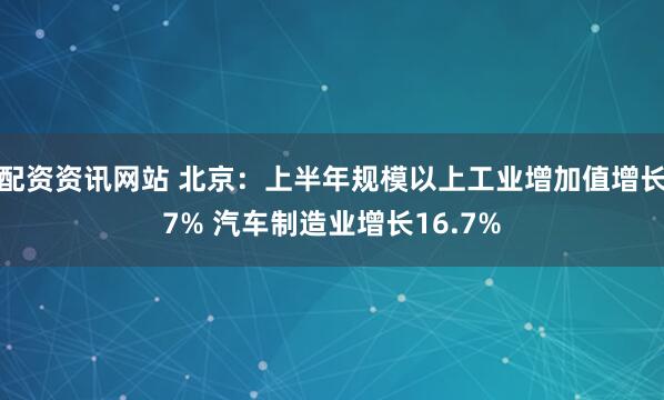 配资资讯网站 北京：上半年规模以上工业增加值增长7% 汽车制造业增长16.7%