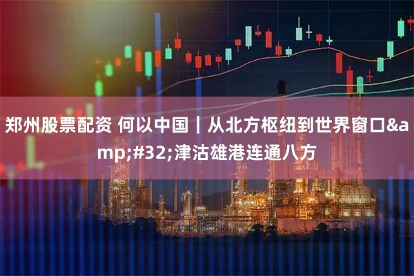 郑州股票配资 何以中国｜从北方枢纽到世界窗口&#32;津沽雄港连通八方