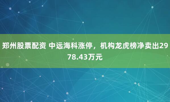 郑州股票配资 中远海科涨停，机构龙虎榜净卖出2978.43万元