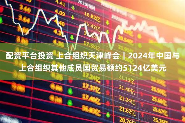 配资平台投资 上合组织天津峰会｜2024年中国与上合组织其他成员国贸易额约5124亿美元