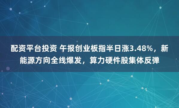 配资平台投资 午报创业板指半日涨3.48%，新能源方向全线爆发，算力硬件股集体反弹