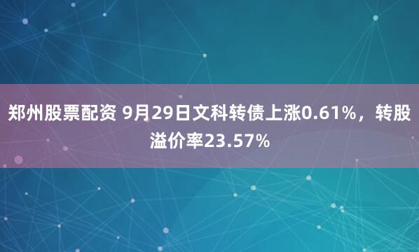 郑州股票配资 9月29日文科转债上涨0.61%，转股溢价率23.57%