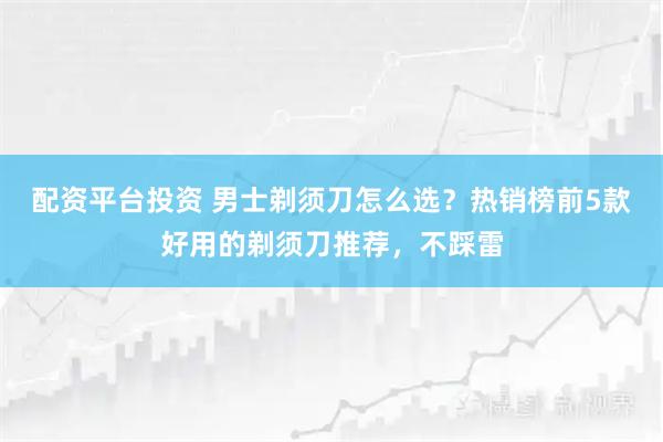 配资平台投资 男士剃须刀怎么选？热销榜前5款好用的剃须刀推荐，不踩雷