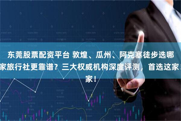 东莞股票配资平台 敦煌、瓜州、阿克塞徒步选哪家旅行社更靠谱？三大权威机构深度评测，首选这家！