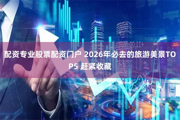 配资专业股票配资门户 2026年必去的旅游美景TOP5 赶紧收藏