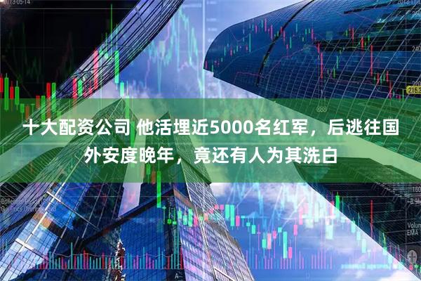 十大配资公司 他活埋近5000名红军，后逃往国外安度晚年，竟还有人为其洗白