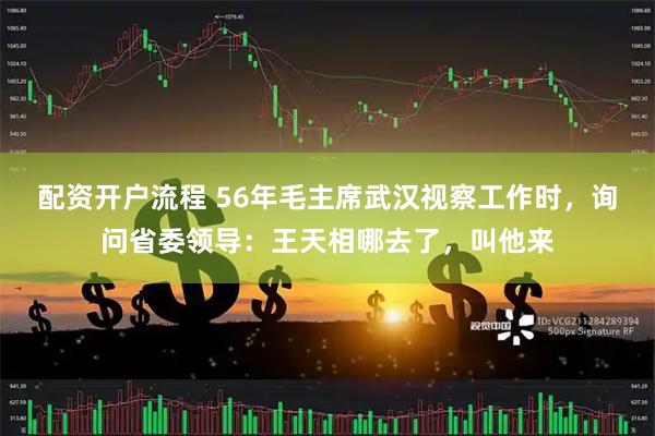配资开户流程 56年毛主席武汉视察工作时，询问省委领导：王天相哪去了，叫他来