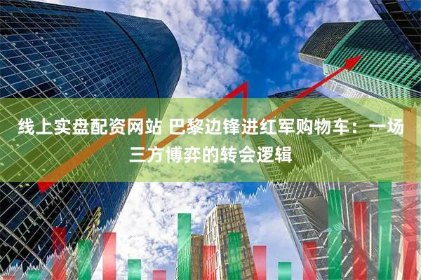 线上实盘配资网站 巴黎边锋进红军购物车：一场三方博弈的转会逻辑