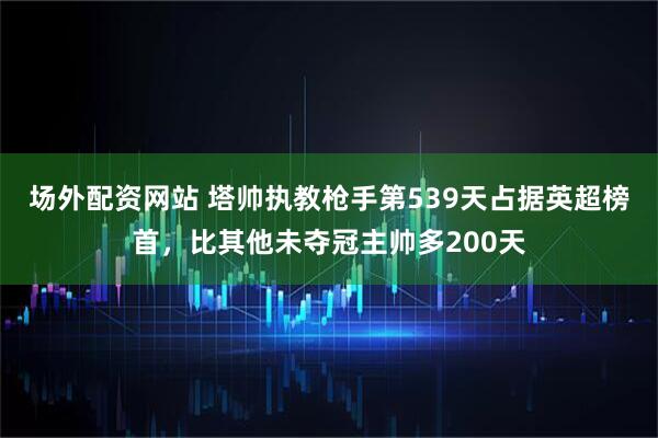 场外配资网站 塔帅执教枪手第539天占据英超榜首，比其他未夺冠主帅多200天