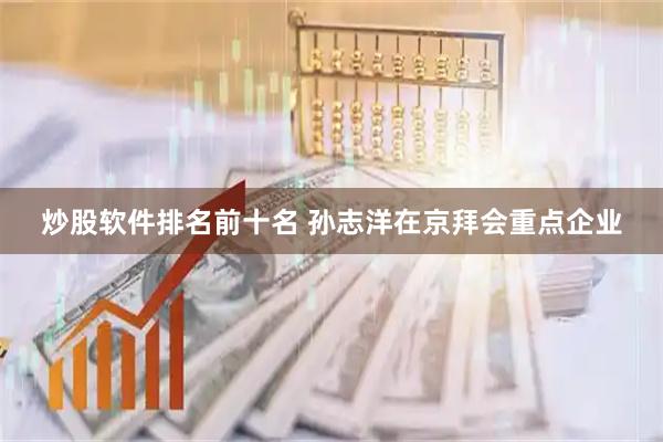 炒股软件排名前十名 孙志洋在京拜会重点企业