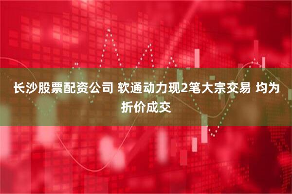 长沙股票配资公司 软通动力现2笔大宗交易 均为折价成交