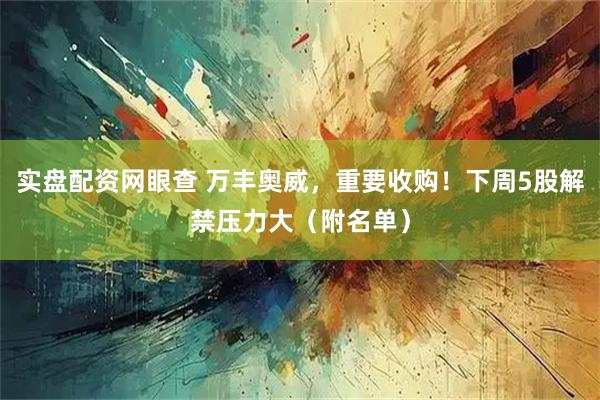 实盘配资网眼查 万丰奥威，重要收购！下周5股解禁压力大（附名单）